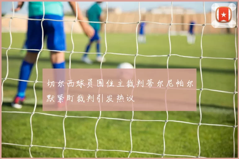 切尔西球员围住主裁判蒂尔尼帕尔默紧盯裁判引发热议