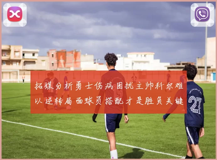 拓媒分析勇士伤病困扰主帅科尔难以逆转局面球员搭配才是胜负关键