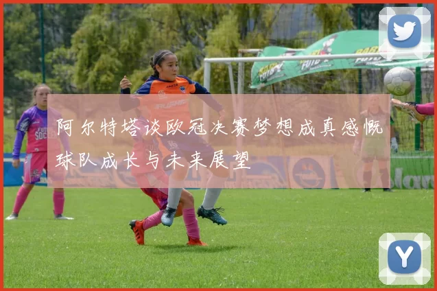 阿尔特塔谈欧冠决赛梦想成真感慨球队成长与未来展望