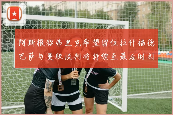 阿斯报称弗里克希望留住拉什福德巴萨与曼联谈判将持续至最后时刻