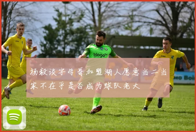 杨毅谈字母哥加盟湖人愿意当二当家不在乎是否成为球队老大