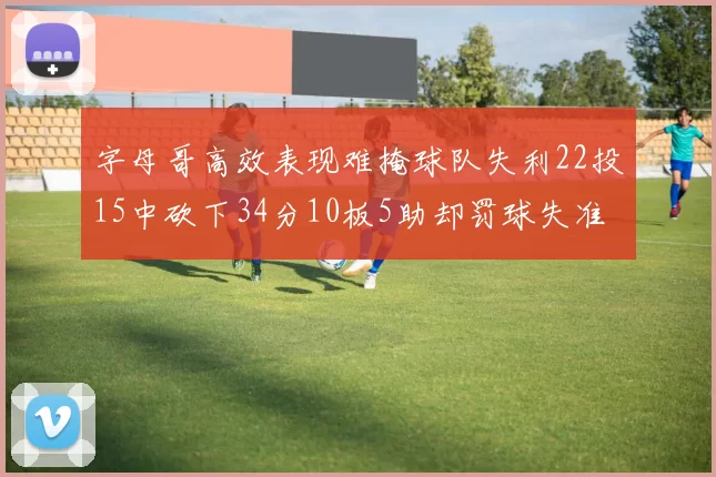 字母哥高效表现难掩球队失利22投15中砍下34分10板5助却罚球失准