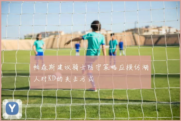 帕森斯建议骑士防守策略应模仿湖人对KD的夹击方式