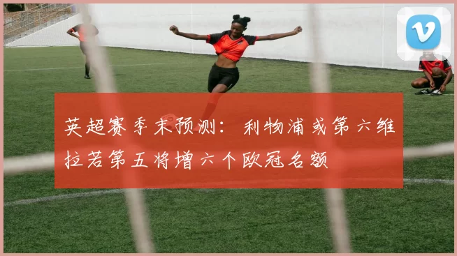 英超赛季末预测：利物浦或第六维拉若第五将增六个欧冠名额
