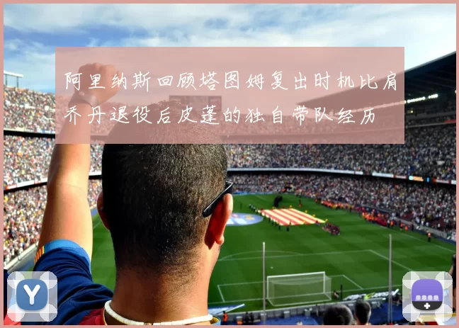 阿里纳斯回顾塔图姆复出时机比肩乔丹退役后皮蓬的独自带队经历