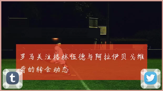 罗马关注格林伍德与阿拉伊贝戈维奇的转会动态