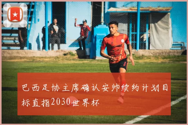 巴西足协主席确认安帅续约计划目标直指2030世界杯