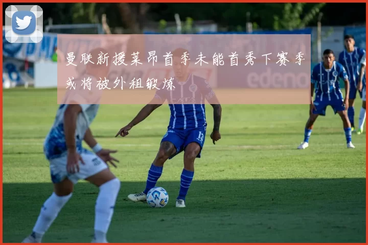 曼联新援莱昂首季未能首秀下赛季或将被外租锻炼