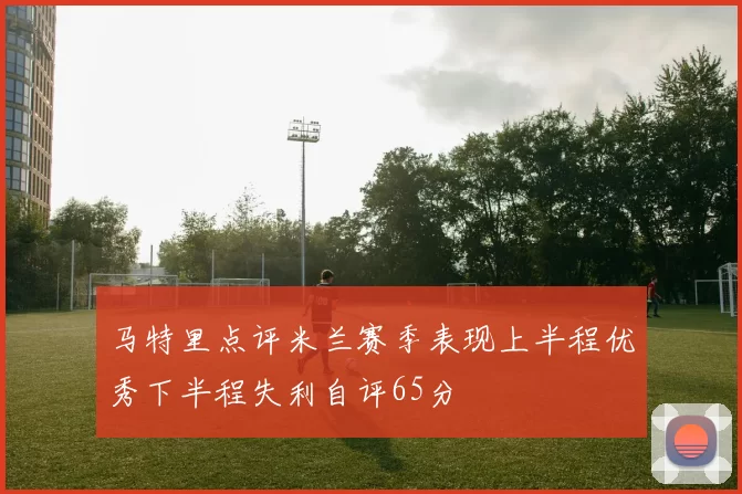 马特里点评米兰赛季表现上半程优秀下半程失利自评65分
