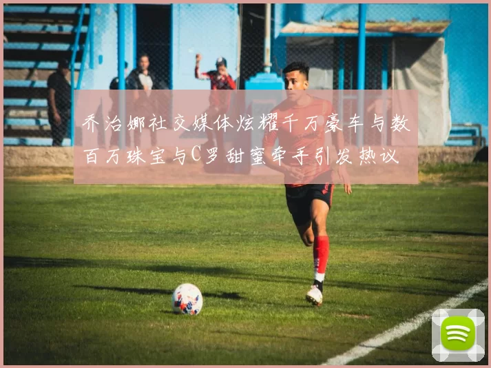 乔治娜社交媒体炫耀千万豪车与数百万珠宝与C罗甜蜜牵手引发热议