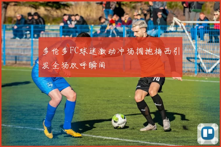 多伦多FC球迷激动冲场拥抱梅西引发全场欢呼瞬间