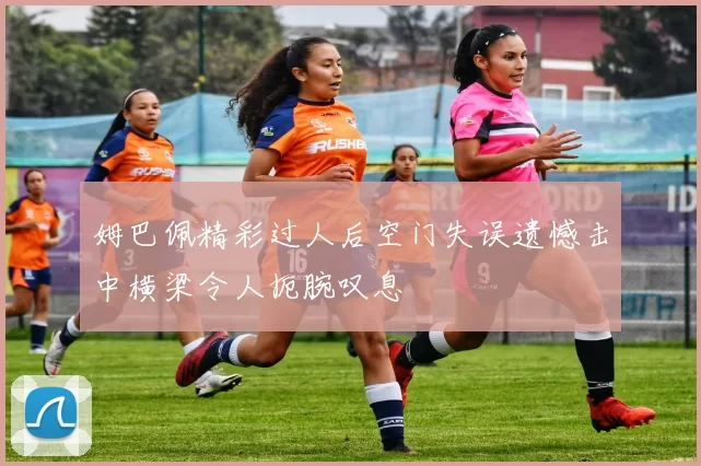 姆巴佩精彩过人后空门失误遗憾击中横梁令人扼腕叹息