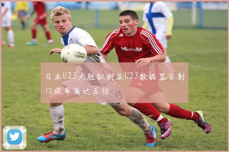 日本U23大胜叙利亚U23数据显示射门效率高达五倍
