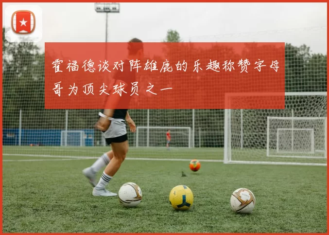霍福德谈对阵雄鹿的乐趣称赞字母哥为顶尖球员之一