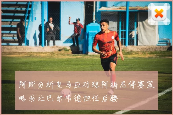 阿斯分析皇马应对琼阿梅尼停赛策略或让巴尔韦德担任后腰
