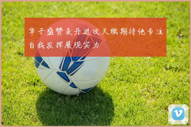 华子盛赞麦丹进攻天赋期待他专注自我发挥展现实力
