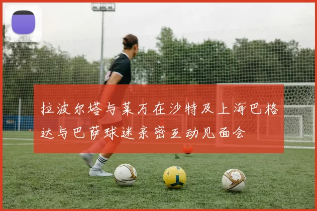 拉波尔塔与莱万在沙特及上海巴格达与巴萨球迷亲密互动见面会