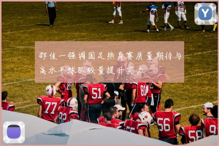 邵佳一强调国足热身赛质量期待与高水平球队较量提升实力