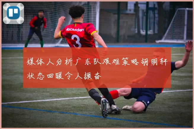 媒体人分析广东队艰难策略胡明轩状态回暖令人振奋