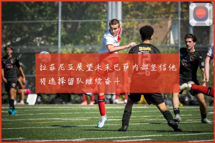 拉菲尼亚展望未来巴萨内部坚信他将选择留队继续奋斗